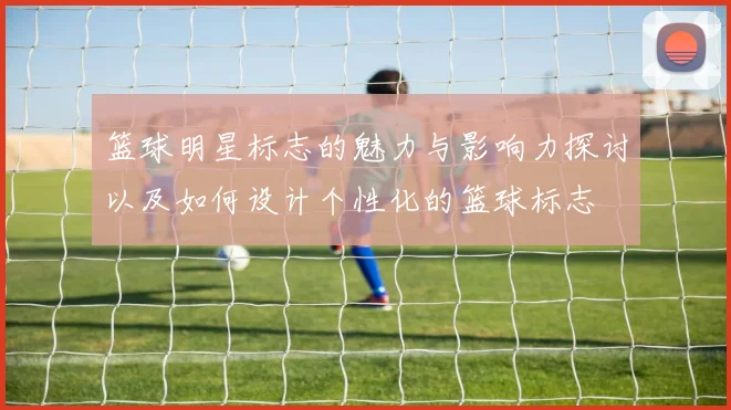 篮球明星标志的魅力与影响力探讨以及如何设计个性化的篮球标志