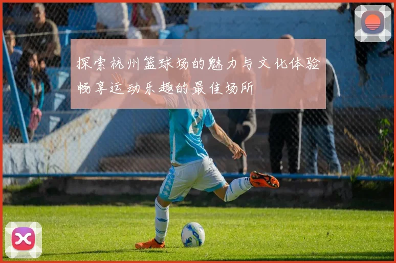 探索杭州篮球场的魅力与文化体验畅享运动乐趣的最佳场所