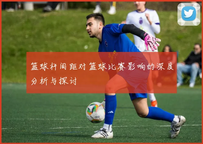 篮球杆间距对篮球比赛影响的深度分析与探讨