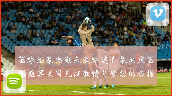 篮球酒泉热潮来袭球迷齐聚共庆篮球盛宴共同见证激情与梦想的碰撞