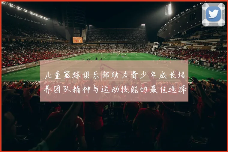 儿童篮球俱乐部助力青少年成长培养团队精神与运动技能的最佳选择