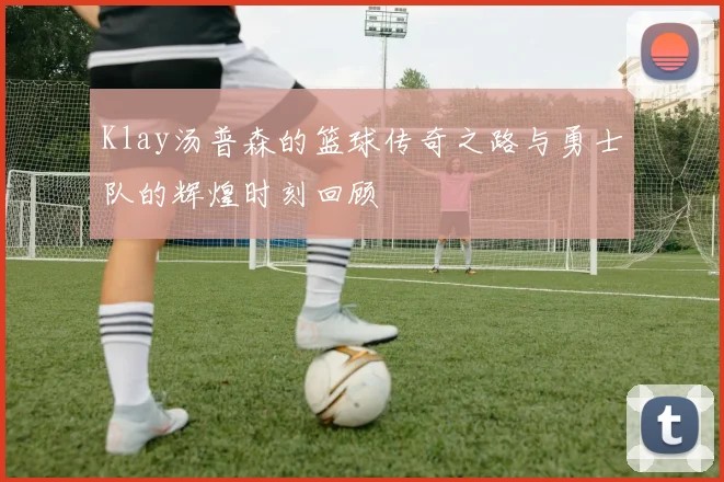 Klay汤普森的篮球传奇之路与勇士队的辉煌时刻回顾