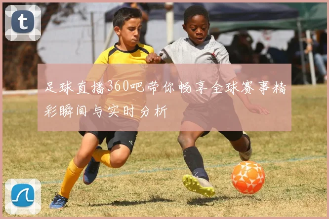 足球直播360吧带你畅享全球赛事精彩瞬间与实时分析