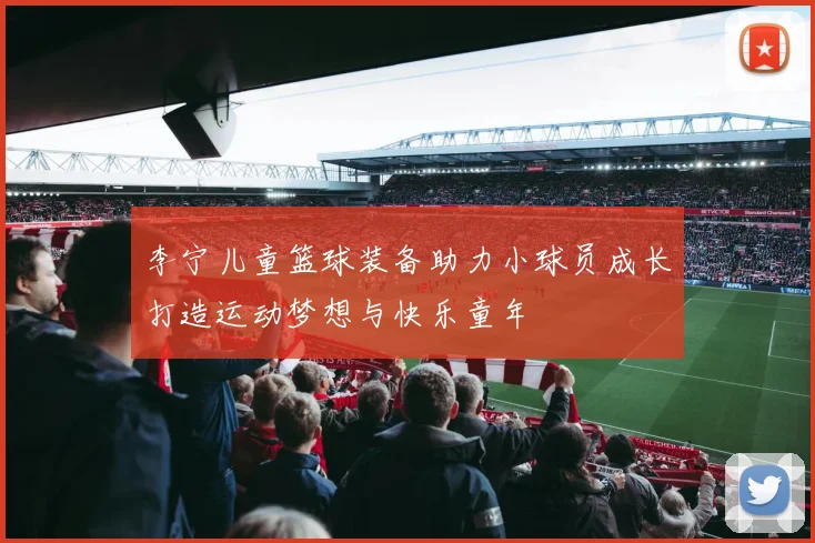 李宁儿童篮球装备助力小球员成长打造运动梦想与快乐童年