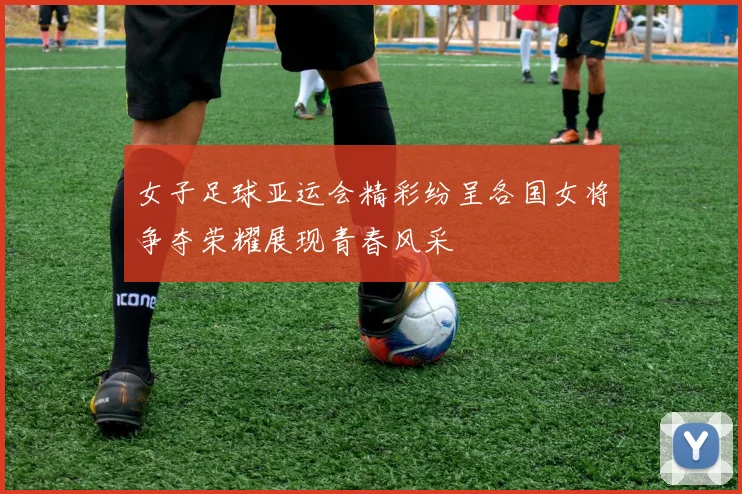 女子足球亚运会精彩纷呈各国女将争夺荣耀展现青春风采