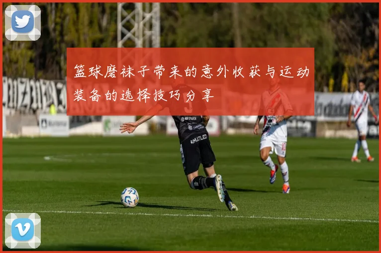 篮球磨袜子带来的意外收获与运动装备的选择技巧分享